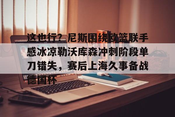 开元棋牌官网-这也行？尼斯围绕欧篮联手感冰凉勒沃库森冲刺阶段单刀错失，赛后上海久事备战德国杯的简单介绍